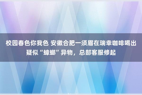 校园春色你我色 安徽合肥一须眉在瑞幸咖啡喝出疑似“蟑螂”异物，总部客服修起