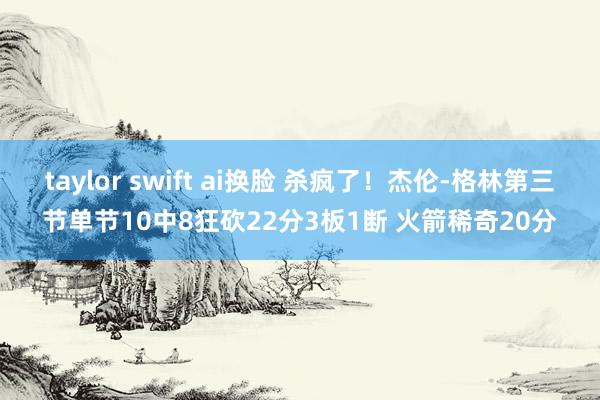 taylor swift ai换脸 杀疯了！杰伦-格林第三节单节10中8狂砍22分3板1断 火箭稀奇20分