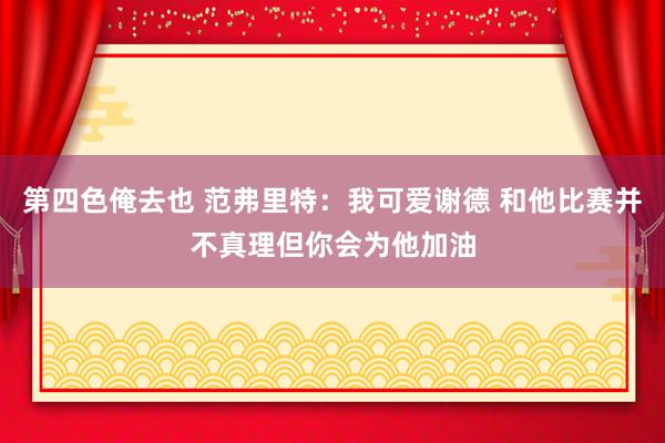 第四色俺去也 范弗里特：我可爱谢德 和他比赛并不真理但你会为他加油