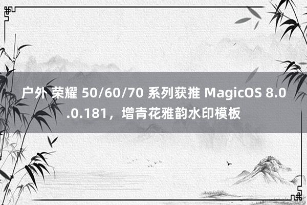 户外 荣耀 50/60/70 系列获推 MagicOS 8.0.0.181，增青花雅韵水印模板