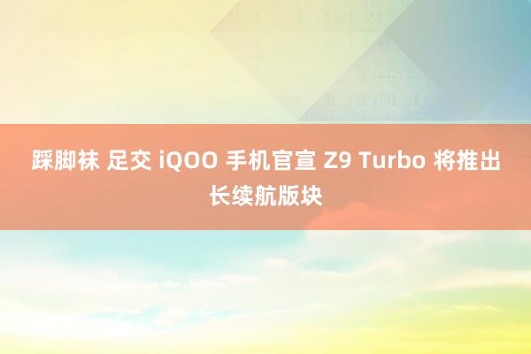 踩脚袜 足交 iQOO 手机官宣 Z9 Turbo 将推出长续航版块