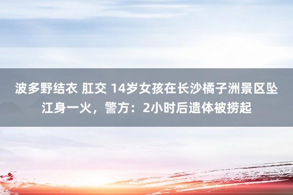 波多野结衣 肛交 14岁女孩在长沙橘子洲景区坠江身一火，警方：2小时后遗体被捞起