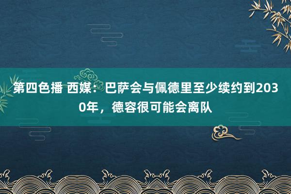 第四色播 西媒：巴萨会与佩德里至少续约到2030年，德容很可能会离队