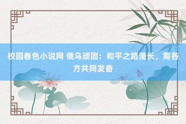 校园春色小说网 俄乌顽固：和平之路漫长，需各方共同发奋