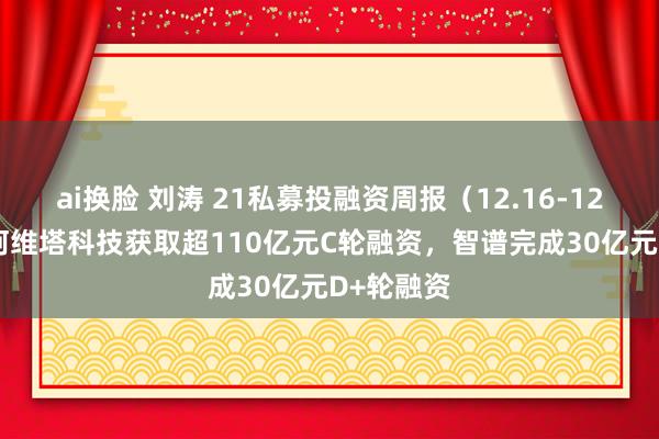 ai换脸 刘涛 21私募投融资周报（12.16-12.22）：阿维塔科技获取超110亿元C轮融资，智谱完成30亿元D+轮融资