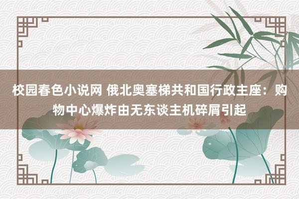 校园春色小说网 俄北奥塞梯共和国行政主座：购物中心爆炸由无东谈主机碎屑引起