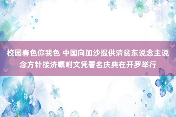 校园春色你我色 中国向加沙提供清贫东说念主说念方针接济嘱咐文凭署名庆典在开罗举行