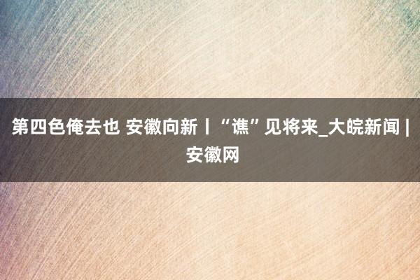 第四色俺去也 安徽向新丨“谯”见将来_大皖新闻 | 安徽网