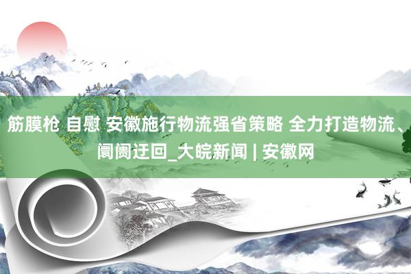 筋膜枪 自慰 安徽施行物流强省策略 全力打造物流、阛阓迂回_大皖新闻 | 安徽网