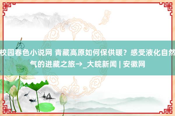 校园春色小说网 青藏高原如何保供暖？感受液化自然气的进藏之旅→_大皖新闻 | 安徽网