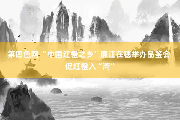 第四色网 “中国红橙之乡”廉江在穗举办品鉴会 促红橙入“湾”