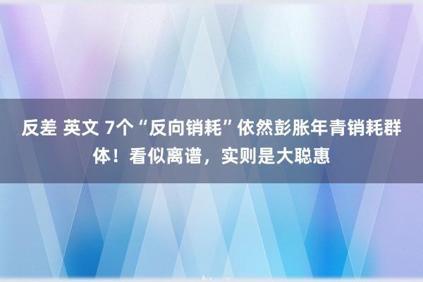 反差 英文 7个“反向销耗”依然彭胀年青销耗群体！看似离谱，实则是大聪惠