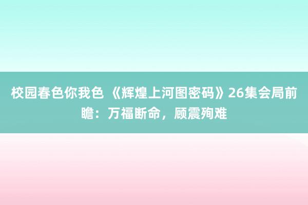 校园春色你我色 《辉煌上河图密码》26集会局前瞻：万福断命，顾震殉难