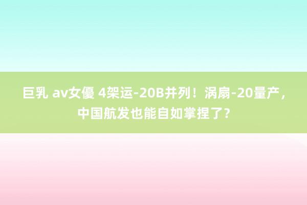 巨乳 av女優 4架运-20B并列！涡扇-20量产，中国航发也能自如掌捏了？