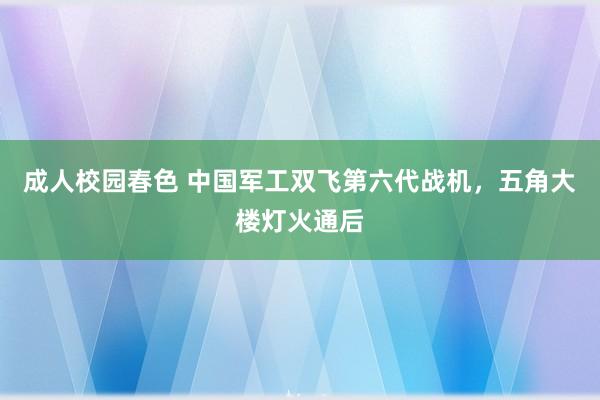 成人校园春色 中国军工双飞第六代战机，五角大楼灯火通后