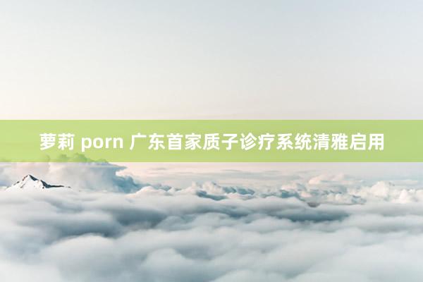 萝莉 porn 广东首家质子诊疗系统清雅启用