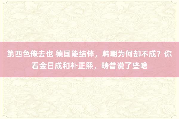 第四色俺去也 德国能结伴，韩朝为何却不成？你看金日成和朴正熙，畴昔说了些啥