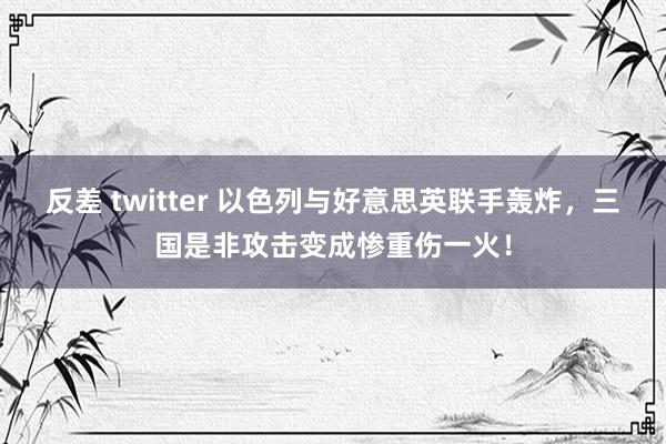 反差 twitter 以色列与好意思英联手轰炸，三国是非攻击变成惨重伤一火！