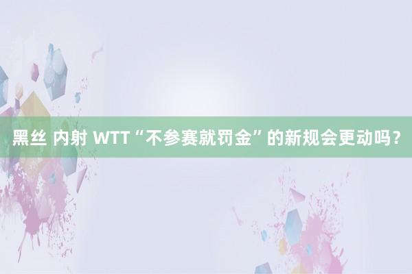 黑丝 内射 WTT“不参赛就罚金”的新规会更动吗？