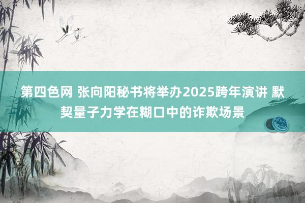 第四色网 张向阳秘书将举办2025跨年演讲 默契量子力学在糊口中的诈欺场景