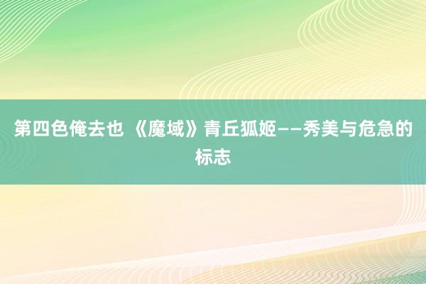 第四色俺去也 《魔域》青丘狐姬——秀美与危急的标志