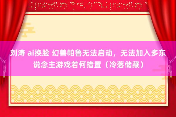 刘涛 ai换脸 幻兽帕鲁无法启动，无法加入多东说念主游戏若何措置（冷落储藏）