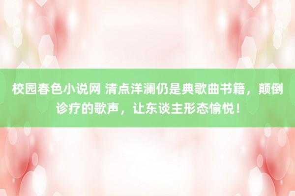 校园春色小说网 清点洋澜仍是典歌曲书籍，颠倒诊疗的歌声，让东谈主形态愉悦！