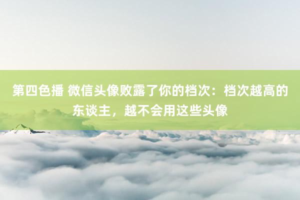 第四色播 微信头像败露了你的档次：档次越高的东谈主，越不会用这些头像