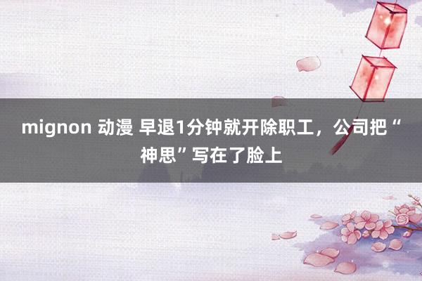 mignon 动漫 早退1分钟就开除职工，公司把“神思”写在了脸上