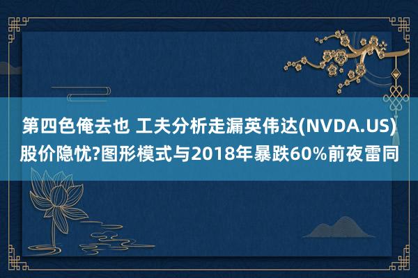 第四色俺去也 工夫分析走漏英伟达(NVDA.US)股价隐忧?图形模式与2018年暴跌60%前夜雷同