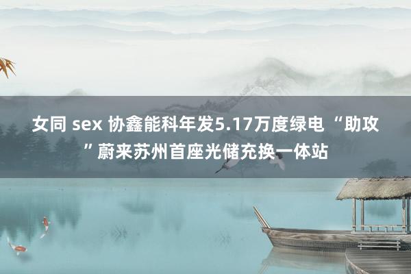 女同 sex 协鑫能科年发5.17万度绿电 “助攻”蔚来苏州首座光储充换一体站