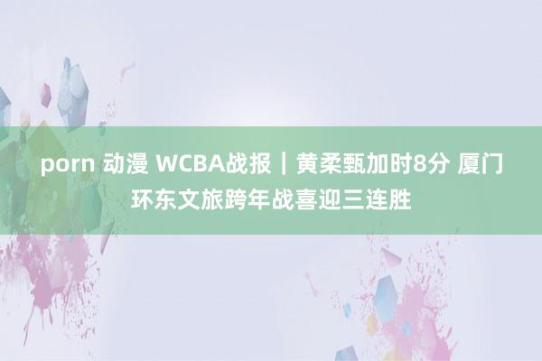 porn 动漫 WCBA战报｜黄柔甄加时8分 厦门环东文旅跨年战喜迎三连胜