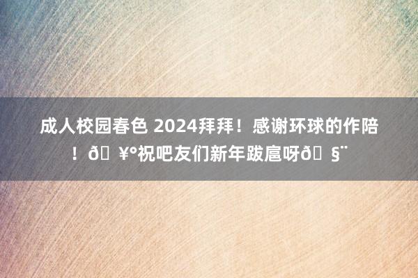 成人校园春色 2024拜拜！感谢环球的作陪！🥰祝吧友们新年跋扈呀🧨