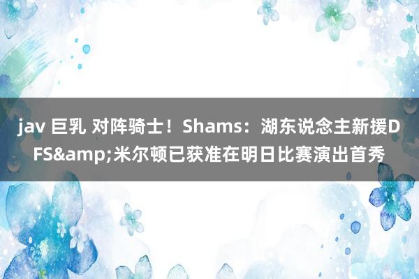 jav 巨乳 对阵骑士！Shams：湖东说念主新援DFS&米尔顿已获准在明日比赛演出首秀