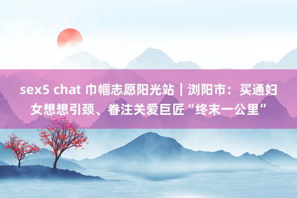 sex5 chat 巾帼志愿阳光站｜浏阳市：买通妇女想想引颈、眷注关爱巨匠“终末一公里”