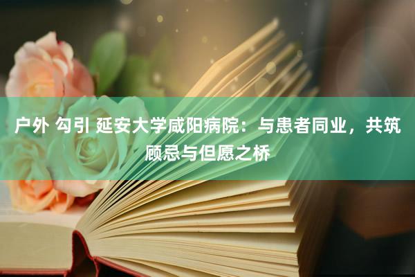 户外 勾引 延安大学咸阳病院：与患者同业，共筑顾忌与但愿之桥