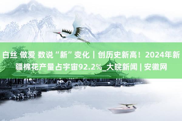 白丝 做爱 数说“新”变化｜创历史新高！2024年新疆棉花产量占宇宙92.2%_大皖新闻 | 安徽网