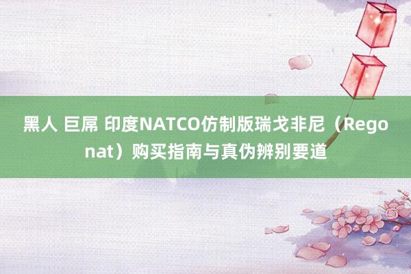 黑人 巨屌 印度NATCO仿制版瑞戈非尼（Regonat）购买指南与真伪辨别要道