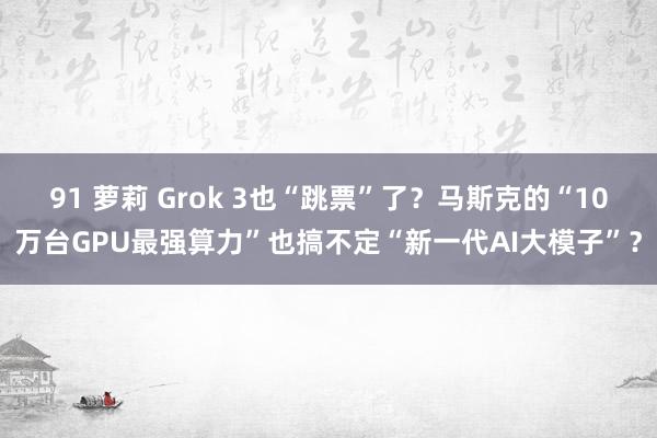 91 萝莉 Grok 3也“跳票”了？马斯克的“10万台GPU最强算力”也搞不定“新一代AI大模子”？