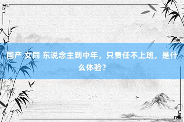 国产 女同 东说念主到中年，只责任不上班，是什么体验？