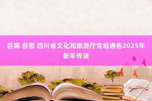 巨屌 自慰 四川省文化和旅游厅党组通告2025年新年传话