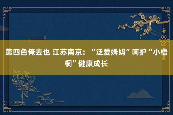 第四色俺去也 江苏南京：“泛爱姆妈”呵护“小梧桐”健康成长