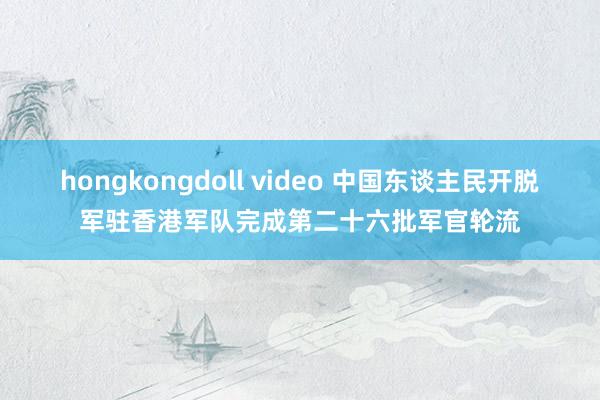 hongkongdoll video 中国东谈主民开脱军驻香港军队完成第二十六批军官轮流