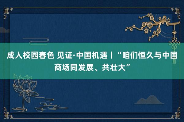 成人校园春色 见证·中国机遇丨“咱们恒久与中国商场同发展、共壮大”