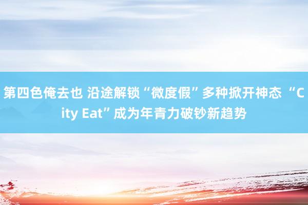 第四色俺去也 沿途解锁“微度假”多种掀开神态 “City Eat”成为年青力破钞新趋势