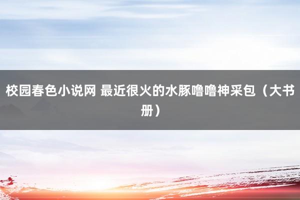 校园春色小说网 最近很火的水豚噜噜神采包（大书册）