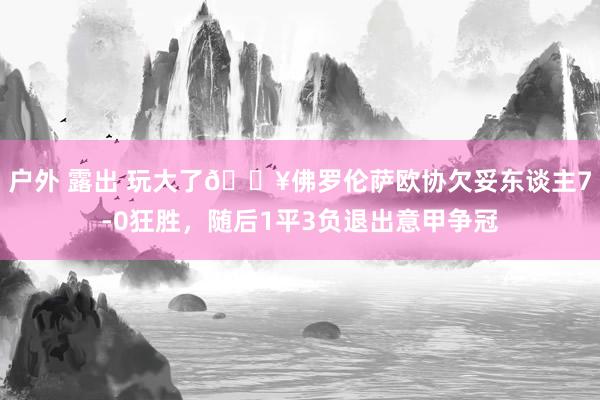 户外 露出 玩大了😥佛罗伦萨欧协欠妥东谈主7-0狂胜，随后1平3负退出意甲争冠