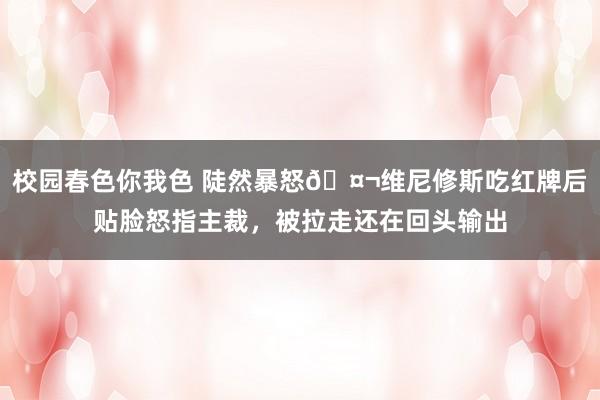 校园春色你我色 陡然暴怒🤬维尼修斯吃红牌后贴脸怒指主裁，被拉走还在回头输出