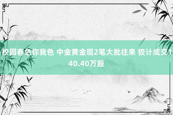 校园春色你我色 中金黄金现2笔大批往来 狡计成交140.40万股