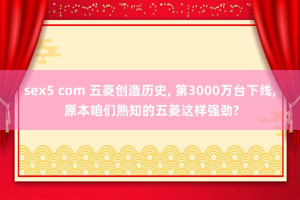 sex5 com 五菱创造历史， 第3000万台下线， 原本咱们熟知的五菱这样强劲?